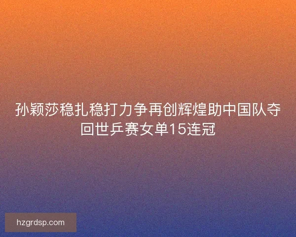 孙颖莎稳扎稳打力争再创辉煌助中国队夺回世乒赛女单15连冠