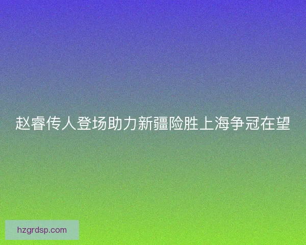 赵睿传人登场助力新疆险胜上海争冠在望