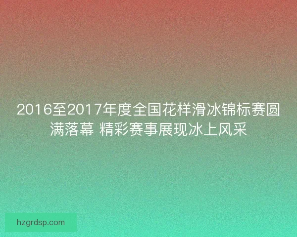 2016至2017年度全国花样滑冰锦标赛圆满落幕 精彩赛事展现冰上风采
