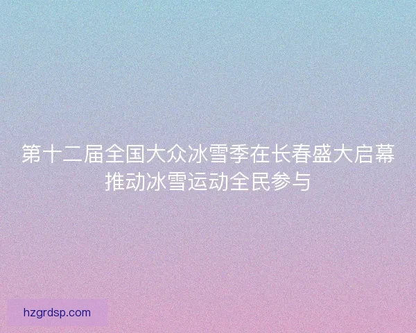 第十二届全国大众冰雪季在长春盛大启幕推动冰雪运动全民参与